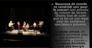 « Beaucoup de monde
ce vendredi soir pour
le concert tant attendu
du concert de Sérane.
Disons tout de suite
que ce fut un vrai régal
pour les nombreux
spectateurs présents.
La jeune artiste, en
parfaite harmonie avec
son orchestre à
dominante « cuivres »
s’imposa d’emblée
avec une énergie
 