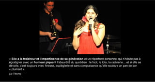 « Elle a la fraîcheur et l’impertinence de sa génération et un répertoire personnel qui n’hésite pas à
égratigner avec un humour piquant l’absurdité du quotidien : le foot, le loto, la radinerie… et si elle se
dévoile, c’est toujours avec finesse, espièglerie et sans complaisance qu’elle soulève un pan de son
« plumard ».
[La Tribune]
 