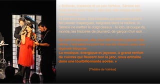 « Brillante, insolente et un peu farfelue, Sérane est
musicienne dans l’âme : elle dort, elle mange et elle
boit musique.
Et elle écrit aussi. Des histoires qui pourraient tout à
fait passer inaperçues, baignées dans la routine, si
Sérane ne mettait le doigt dessus : le loto, la coupe du
monde, les histoires de plumard, de garçon d’un soir…
De cet ordinaire-là, elle nous fait rire et/ou grincer des
dents, c’est selon le point de vue de chacun, avec une
légèreté élégante.
La musique, énergique et joyeuse, à grand renfort
de cuivres qui fleurent bon le jazz, nous entraîne
dans une tourbillonnante soirée. »
[Théâtre de Valréas]
 