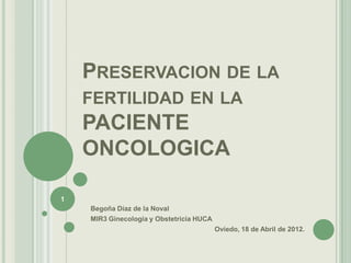 PRESERVACION DE LA
FERTILIDAD EN LA

PACIENTE
ONCOLOGICA
1
Begoña Díaz de la Noval
MIR3 Ginecología y Obstetricia HUCA
Oviedo, 18 de Abril de 2012.

 