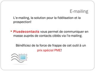 E-mailing  L’e-mailing, la solution pour la fidélisation et la prospection!  Plusdecontacts  vous permet de communiquer en masse auprès de contacts ciblés via l’e-mailing . Bénéficiez de la force de frappe de cet outil à un  prix spécial PME !  