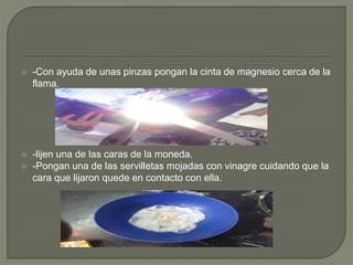  -Con ayuda de unas pinzas pongan la cinta de magnesio cerca de la
flama.
 -lijen una de las caras de la moneda.
 -Pongan una de las servilletas mojadas con vinagre cuidando que la
cara que lijaron quede en contacto con ella.
 