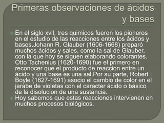  En el siglo xvll, tres quimicos fueron los pioneros
en el estudio de las reacciones entre los ácidos y
bases.Johann R. Glauber (1606-1668) preparó
muchos ácidos y sales, como la sal de Glauber,
con la que hoy se siguen elaborando colorantes.
Otto Tachenius (1620-1690) fue el primero en
reconocer que el producto de reaccion entre un
ácido y una base es una sal.Por su parte, Robert
Boyle (1627-1691) asocio el cambio de color en el
jarabe de violetas con el caracter ácido o básico
de la disolucion de una sustancia.
 Hoy sabemos que estas reacciones intervienen en
muchos procesos biológicos.
 