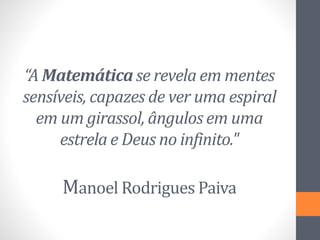 “A Matemática se revela em mentes
sensíveis, capazes de ver uma espiral
em um girassol, ângulos em uma
estrela e Deus no infinito."
Manoel Rodrigues Paiva
 