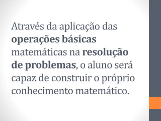 Através da aplicação das
operações básicas
matemáticas na resolução
de problemas, o aluno será
capaz de construir o próprio
conhecimento matemático.
 