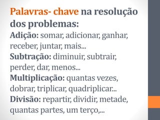 Palavras- chave na resolução
dos problemas:
Adição: somar, adicionar, ganhar,
receber, juntar, mais...
Subtração: diminuir, subtrair,
perder, dar, menos...
Multiplicação: quantas vezes,
dobrar, triplicar, quadriplicar...
Divisão: repartir, dividir, metade,
quantas partes, um terço,...
 