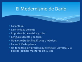 El Modernismo de Darío


La fantasía
La intimidad doliente
Importancia de música y color
Lenguaje directo y sencillo
Nuevos métodos lingüísticos y métricos
La tradición hispánica
Un tono frívolo y preciosa que refleja el universal y la
belleza (cambió más tarde en su vida
 