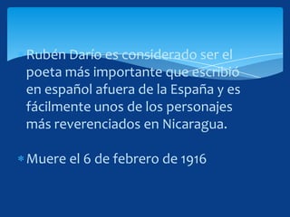 Rubén Darío es considerado ser el
poeta más importante que escribió
en español afuera de la España y es
fácilmente unos de los personajes
más reverenciados en Nicaragua.

Muere el 6 de febrero de 1916
 