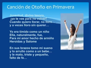 Canción de Otoño en Primavera
 Juventud, divino tesoro,
 ¡ya te vas para no volver!
 Cuando quiero llorar, no lloro…
 y a veces lloro sin querer…

 Yo era tímido como un niño
 Ella, naturalmente, fue,
 Para mi amor hecho de armiño
 Heroidas y Salome

 En sus brazos tomo mi sueno
 y lo arrullo como a un bebe…
 y le mato, triste y pequeño,
 falto de fe…
 