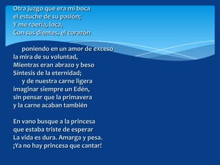 Otra juzgo que era mi boca
el estuche de su pasión;
Y me roería, loca,
Con sus dientes, el corazón

    poniendo en un amor de exceso
la mira de su voluntad,
Mientras eran abrazo y beso
Síntesis de la eternidad;
    y de nuestra carne ligera
imaginar siempre un Edén,
sin pensar que la primavera
y la carne acaban también

En vano busque a la princesa
que estaba triste de esperar
La vida es dura. Amarga y pesa.
¡Ya no hay princesa que cantar!
 