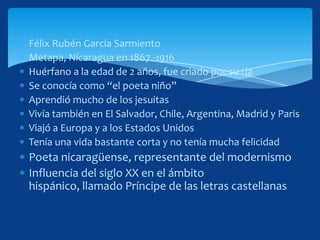 Félix Rubén García Sarmiento
Metapa, Nicaragua en 1867 -1916
Huérfano a la edad de 2 años, fue criado por su tía
Se conocía como “el poeta niño”
Aprendió mucho de los jesuitas
Vivía también en El Salvador, Chile, Argentina, Madrid y Paris
Viajó a Europa y a los Estados Unidos
Tenía una vida bastante corta y no tenía mucha felicidad
Poeta nicaragüense, representante del modernismo
Influencia del siglo XX en el ámbito
hispánico, llamado Príncipe de las letras castellanas
 