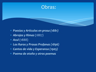Obras:



Poesías y Artículos en prosa (1881)
Abrojos y Rimas (1887)
Azul (1888)
Los Raros y Prosas Profanas (1896)
Cantos de vida y Esperanza (1905)
Poema de otoño y otros poemas
 