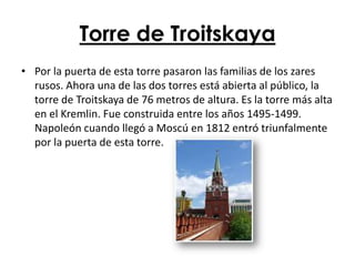 Torre de Troitskaya
• Por la puerta de esta torre pasaron las familias de los zares
  rusos. Ahora una de las dos torres está abierta al público, la
  torre de Troitskaya de 76 metros de altura. Es la torre más alta
  en el Kremlin. Fue construida entre los años 1495-1499.
  Napoleón cuando llegó a Moscú en 1812 entró triunfalmente
  por la puerta de esta torre.
 