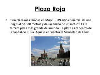 Plaza Roja
• Es la plaza más famosa en Moscú . UN sitio comercial de una
  longitud de 330 metros y de un ancho de 70 metros. Es la
  tercera plaza más grande del mundo. La plaza es el centro de
  la capital de Rusia. Aquí se encuentra el Mausoleo de Lenin.
 