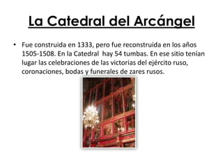 La Catedral del Arcángel
• Fue construida en 1333, pero fue reconstruida en los años
  1505-1508. En la Catedral hay 54 tumbas. En ese sitio tenían
  lugar las celebraciones de las victorias del ejército ruso,
  coronaciones, bodas y funerales de zares rusos.
 