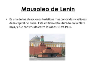 Mausoleo de Lenin
• Es una de las atracciones turísticas más conocidas y valiosas
  de la capital de Rusia. Este edificio está ubicado en la Plaza
  Roja, y fue construido entre los años 1929-1930.
 