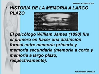 • HISTORIA DE LA MEMORIA A LARGO 
PLAZO 
El psicólogo William James (1890) fue 
el primero en hacer una distinción 
formal entre memoria primaria y 
memoria secundaria (memoria a corto y 
memoria a largo plazo, 
respectivamente). 
 