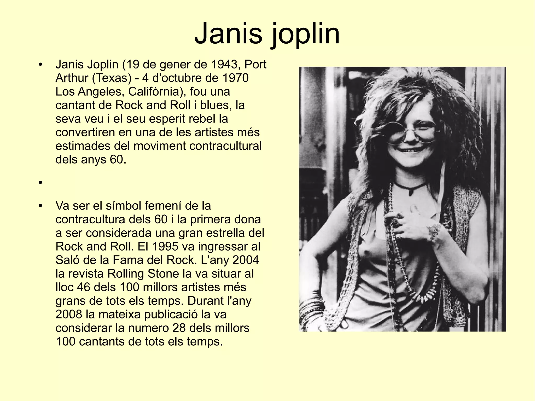 Janis joplin
● Janis Joplin (19 de gener de 1943, Port
Arthur (Texas) - 4 d'octubre de 1970
Los Angeles, Califòrnia), fou una
cantant de Rock and Roll i blues, la
seva veu i el seu esperit rebel la
convertiren en una de les artistes més
estimades del moviment contracultural
dels anys 60.
●
● Va ser el símbol femení de la
contracultura dels 60 i la primera dona
a ser considerada una gran estrella del
Rock and Roll. El 1995 va ingressar al
Saló de la Fama del Rock. L'any 2004
la revista Rolling Stone la va situar al
lloc 46 dels 100 millors artistes més
grans de tots els temps. Durant l'any
2008 la mateixa publicació la va
considerar la numero 28 dels millors
100 cantants de tots els temps.
 