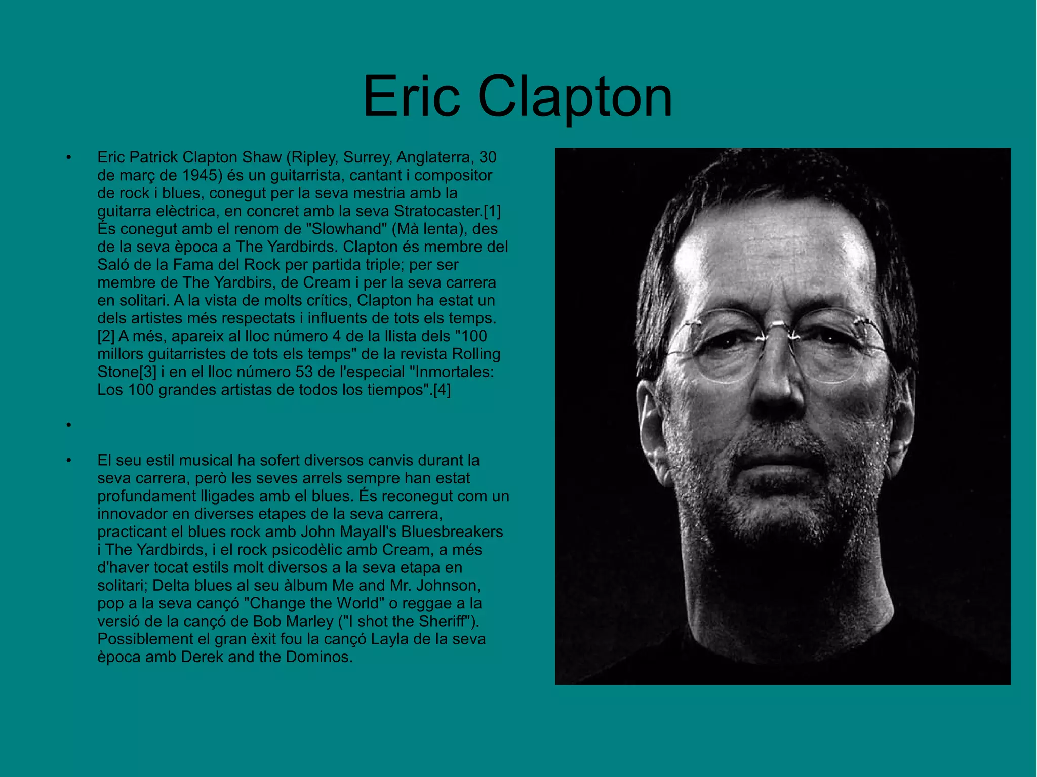 Eric Clapton
● Eric Patrick Clapton Shaw (Ripley, Surrey, Anglaterra, 30
de març de 1945) és un guitarrista, cantant i compositor
de rock i blues, conegut per la seva mestria amb la
guitarra elèctrica, en concret amb la seva Stratocaster.[1]
És conegut amb el renom de "Slowhand" (Mà lenta), des
de la seva època a The Yardbirds. Clapton és membre del
Saló de la Fama del Rock per partida triple; per ser
membre de The Yardbirs, de Cream i per la seva carrera
en solitari. A la vista de molts crítics, Clapton ha estat un
dels artistes més respectats i influents de tots els temps.
[2] A més, apareix al lloc número 4 de la llista dels "100
millors guitarristes de tots els temps" de la revista Rolling
Stone[3] i en el lloc número 53 de l'especial "Inmortales:
Los 100 grandes artistas de todos los tiempos".[4]
●
● El seu estil musical ha sofert diversos canvis durant la
seva carrera, però les seves arrels sempre han estat
profundament lligades amb el blues. És reconegut com un
innovador en diverses etapes de la seva carrera,
practicant el blues rock amb John Mayall's Bluesbreakers
i The Yardbirds, i el rock psicodèlic amb Cream, a més
d'haver tocat estils molt diversos a la seva etapa en
solitari; Delta blues al seu àlbum Me and Mr. Johnson,
pop a la seva cançó "Change the World" o reggae a la
versió de la cançó de Bob Marley ("I shot the Sheriff").
Possiblement el gran èxit fou la cançó Layla de la seva
època amb Derek and the Dominos.
 