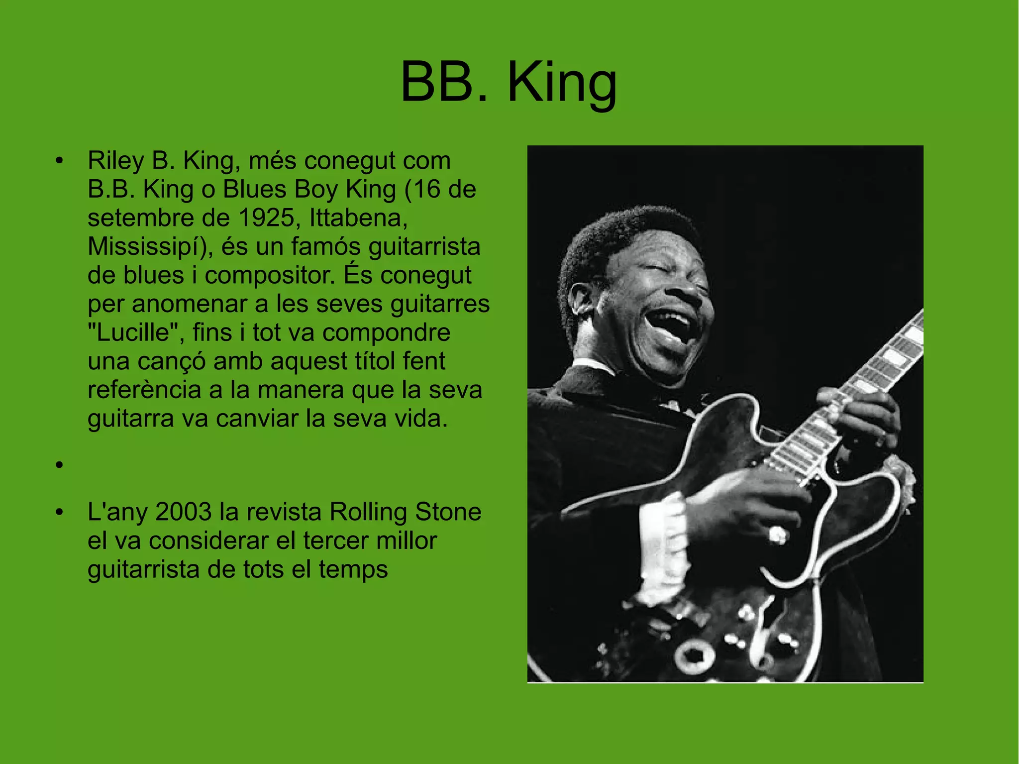 BB. King
● Riley B. King, més conegut com
B.B. King o Blues Boy King (16 de
setembre de 1925, Ittabena,
Mississipí), és un famós guitarrista
de blues i compositor. És conegut
per anomenar a les seves guitarres
"Lucille", fins i tot va compondre
una cançó amb aquest títol fent
referència a la manera que la seva
guitarra va canviar la seva vida.
●
● L'any 2003 la revista Rolling Stone
el va considerar el tercer millor
guitarrista de tots el temps
 
