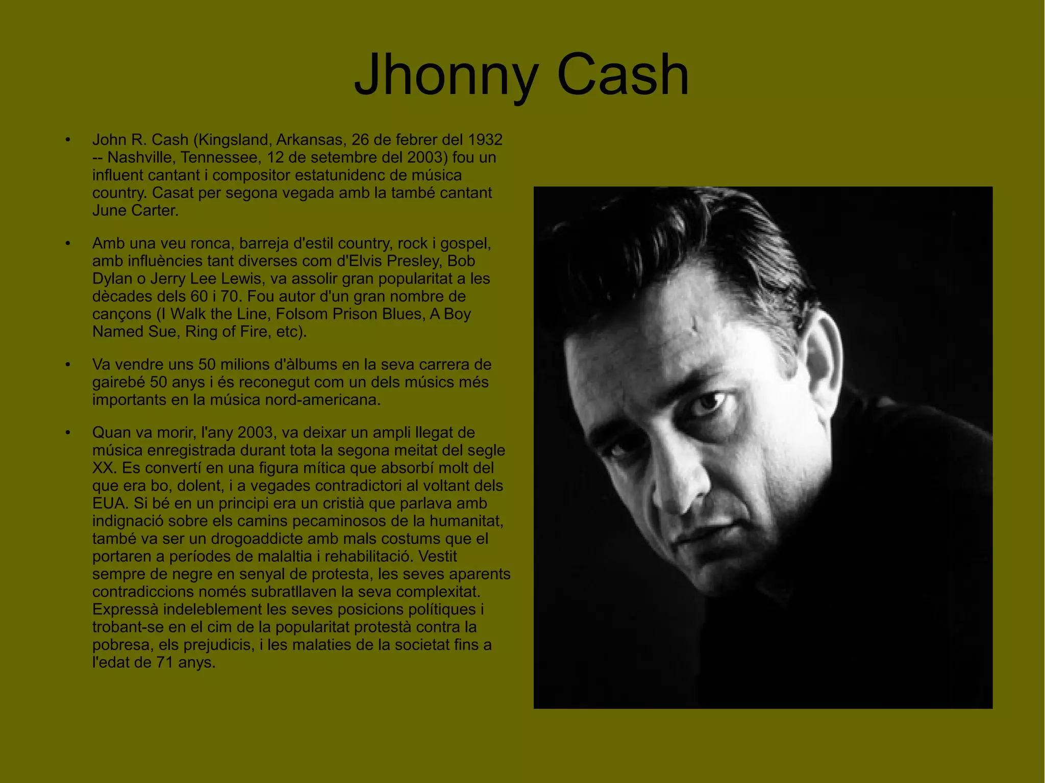 Jhonny Cash
● John R. Cash (Kingsland, Arkansas, 26 de febrer del 1932
-- Nashville, Tennessee, 12 de setembre del 2003) fou un
influent cantant i compositor estatunidenc de música
country. Casat per segona vegada amb la també cantant
June Carter.
● Amb una veu ronca, barreja d'estil country, rock i gospel,
amb influències tant diverses com d'Elvis Presley, Bob
Dylan o Jerry Lee Lewis, va assolir gran popularitat a les
dècades dels 60 i 70. Fou autor d'un gran nombre de
cançons (I Walk the Line, Folsom Prison Blues, A Boy
Named Sue, Ring of Fire, etc).
● Va vendre uns 50 milions d'àlbums en la seva carrera de
gairebé 50 anys i és reconegut com un dels músics més
importants en la música nord-americana.
● Quan va morir, l'any 2003, va deixar un ampli llegat de
música enregistrada durant tota la segona meitat del segle
XX. Es convertí en una figura mítica que absorbí molt del
que era bo, dolent, i a vegades contradictori al voltant dels
EUA. Si bé en un principi era un cristià que parlava amb
indignació sobre els camins pecaminosos de la humanitat,
també va ser un drogoaddicte amb mals costums que el
portaren a períodes de malaltia i rehabilitació. Vestit
sempre de negre en senyal de protesta, les seves aparents
contradiccions només subratllaven la seva complexitat.
Expressà indeleblement les seves posicions polítiques i
trobant-se en el cim de la popularitat protestà contra la
pobresa, els prejudicis, i les malaties de la societat fins a
l'edat de 71 anys.
 