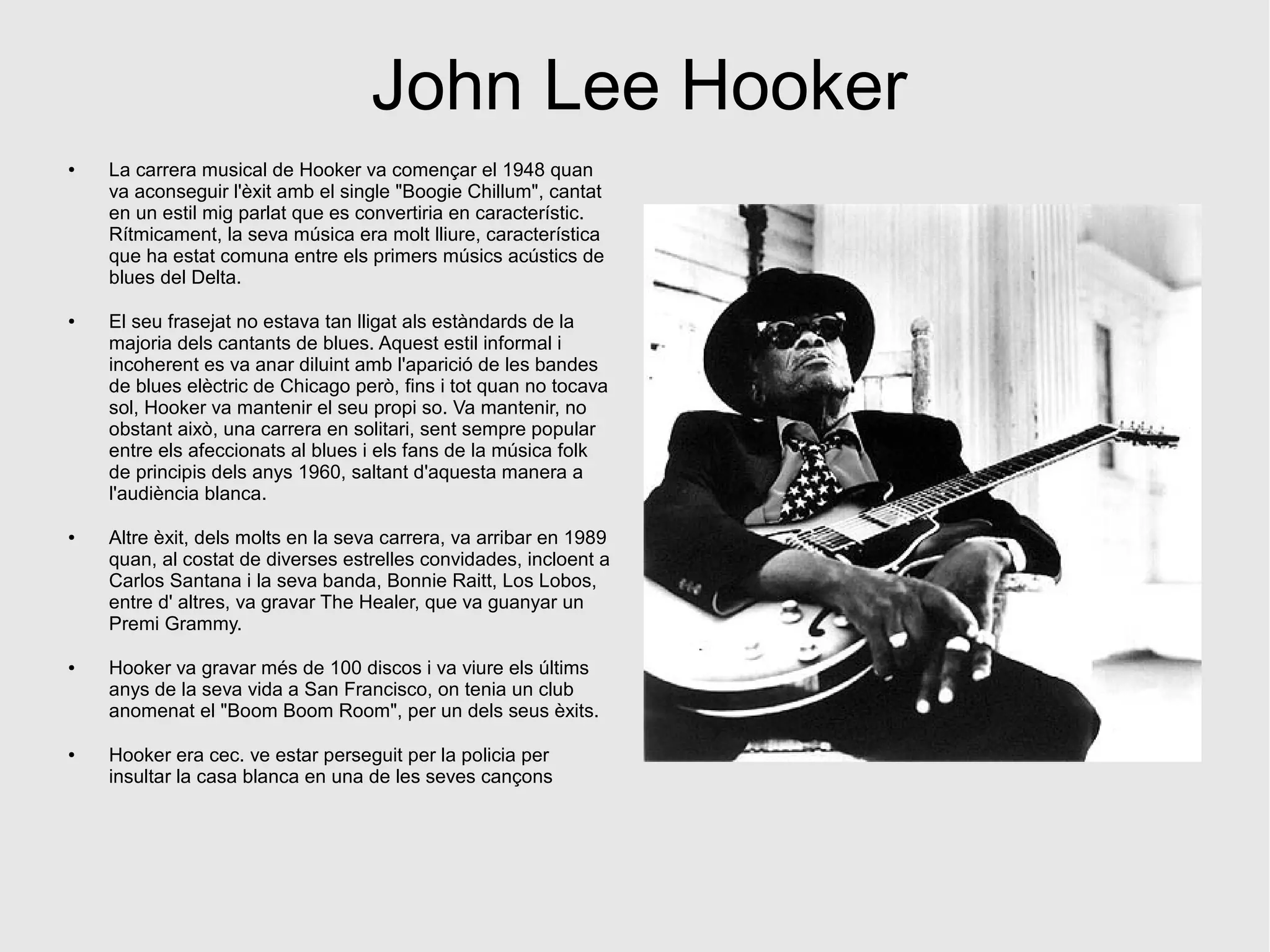 John Lee Hooker
● La carrera musical de Hooker va començar el 1948 quan
va aconseguir l'èxit amb el single "Boogie Chillum", cantat
en un estil mig parlat que es convertiria en característic.
Rítmicament, la seva música era molt lliure, característica
que ha estat comuna entre els primers músics acústics de
blues del Delta.
● El seu frasejat no estava tan lligat als estàndards de la
majoria dels cantants de blues. Aquest estil informal i
incoherent es va anar diluint amb l'aparició de les bandes
de blues elèctric de Chicago però, fins i tot quan no tocava
sol, Hooker va mantenir el seu propi so. Va mantenir, no
obstant això, una carrera en solitari, sent sempre popular
entre els afeccionats al blues i els fans de la música folk
de principis dels anys 1960, saltant d'aquesta manera a
l'audiència blanca.
● Altre èxit, dels molts en la seva carrera, va arribar en 1989
quan, al costat de diverses estrelles convidades, incloent a
Carlos Santana i la seva banda, Bonnie Raitt, Los Lobos,
entre d' altres, va gravar The Healer, que va guanyar un
Premi Grammy.
● Hooker va gravar més de 100 discos i va viure els últims
anys de la seva vida a San Francisco, on tenia un club
anomenat el "Boom Boom Room", per un dels seus èxits.
● Hooker era cec. ve estar perseguit per la policia per
insultar la casa blanca en una de les seves cançons
 