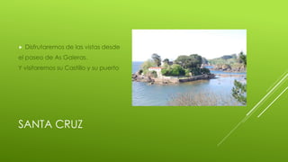 SANTA CRUZ
Disfrutaremos de las vistas desde
el paseo de As Galeras.
Y visitaremos su Castillo y su puerto