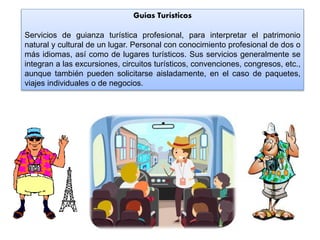 Guías Turísticos
Servicios de guianza turística profesional, para interpretar el patrimonio
natural y cultural de un lugar. Personal con conocimiento profesional de dos o
más idiomas, así como de lugares turísticos. Sus servicios generalmente se
integran a las excursiones, circuitos turísticos, convenciones, congresos, etc.,
aunque también pueden solicitarse aisladamente, en el caso de paquetes,
viajes individuales o de negocios.
 