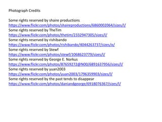 Photograph Credits
Some rights reserved by shaire productions
https://www.flickr.com/photos/shaireproductions/6860002064/sizes/l/
Some rights reserved by TheTim
https://www.flickr.com/photos/thetim/2332947305/sizes/l/
Some rights reserved by rishibando
https://www.flickr.com/photos/rishibando/4044263737/sizes/o/
Some rights reserved by Stewf
https://www.flickr.com/photos/stewf/1068623779/sizes/l/
Some rights reserved by George E. Norkus
https://www.flickr.com/photos/87659272@N00/6891637956/sizes/l/
Some rights reserved by yuan2003
https://www.flickr.com/photos/yuan2003/1796359903/sizes/l/
Some rights reserved by the past tends to disappear
https://www.flickr.com/photos/daniandgeorge/6918076367/sizes/l/