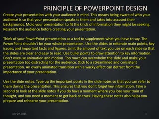 PRINCIPLE OF POWERPOINT DESIGN
Create your presentation with your audience in mind. This means being aware of who your
audience is so that your presentation speaks to them and takes into account their
backgrounds. Mold your presentation to fit the kinds of information they might be seeking.
Research the audience before creating your presentation.
Think of your PowerPoint presentation as a tool to supplement what you have to say. The
PowerPoint shouldn't be your whole presentation. Use the slides to reiterate main points, key
issues, and important facts and figures. Limit the amount of text you use on each slide so that
the slides are clear and easy to read. Use bullet points to draw attention to key information.
Don't overuse animation and motion. Too much can overwhelm the slide and make your
presentation too distracting for the audience. Stick to a streamlined and consistent
presentation. An overly animated transition with a wacky effect can detract from the
importance of your presentation.
Use the slide notes. Type up the important points in the slide notes so that you can refer to
them during the presentation. This ensures that you don't forget key information. Take a
second to look at the slide notes if you do have a moment where you lose your train of
thought, and you need a moment to get back on track. Having these notes also helps you
prepare and rehearse your presentation.
July 29, 2015 1
 