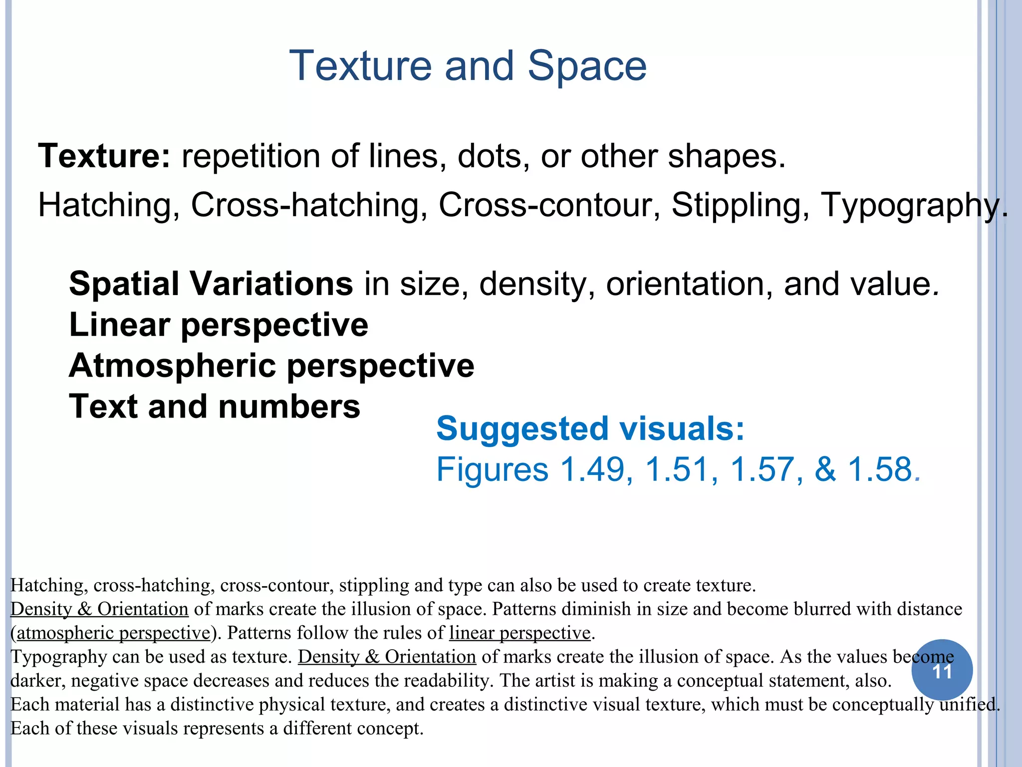Texture and Space
11
Suggested visuals:
Figures 1.49, 1.51, 1.57, & 1.58.
Spatial Variations in size, density, orientation, and value.
Linear perspective
Atmospheric perspective
Text and numbers
Texture: repetition of lines, dots, or other shapes.
Hatching, Cross-hatching, Cross-contour, Stippling, Typography.
Hatching, cross-hatching, cross-contour, stippling and type can also be used to create texture.
Density & Orientation of marks create the illusion of space. Patterns diminish in size and become blurred with distance
(atmospheric perspective). Patterns follow the rules of linear perspective.
Typography can be used as texture. Density & Orientation of marks create the illusion of space. As the values become
darker, negative space decreases and reduces the readability. The artist is making a conceptual statement, also.
Each material has a distinctive physical texture, and creates a distinctive visual texture, which must be conceptually unified.
Each of these visuals represents a different concept.
 