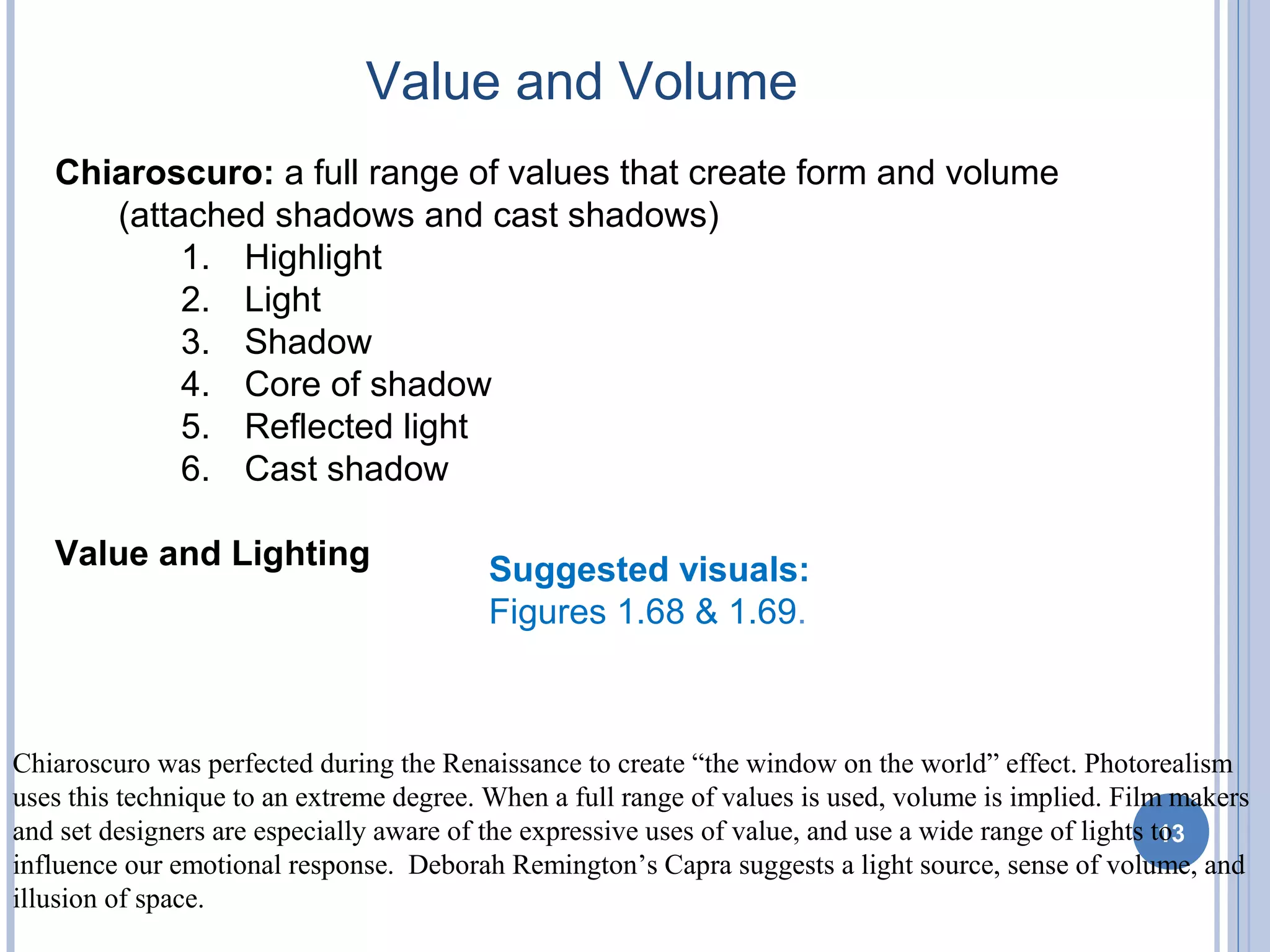 Value and Volume
13
Suggested visuals:
Figures 1.68 & 1.69.
Chiaroscuro was perfected during the Renaissance to create “the window on the world” effect. Photorealism
uses this technique to an extreme degree. When a full range of values is used, volume is implied. Film makers
and set designers are especially aware of the expressive uses of value, and use a wide range of lights to
influence our emotional response. Deborah Remington’s Capra suggests a light source, sense of volume, and
illusion of space.
Chiaroscuro: a full range of values that create form and volume
(attached shadows and cast shadows)
1. Highlight
2. Light
3. Shadow
4. Core of shadow
5. Reflected light
6. Cast shadow
Value and Lighting
 