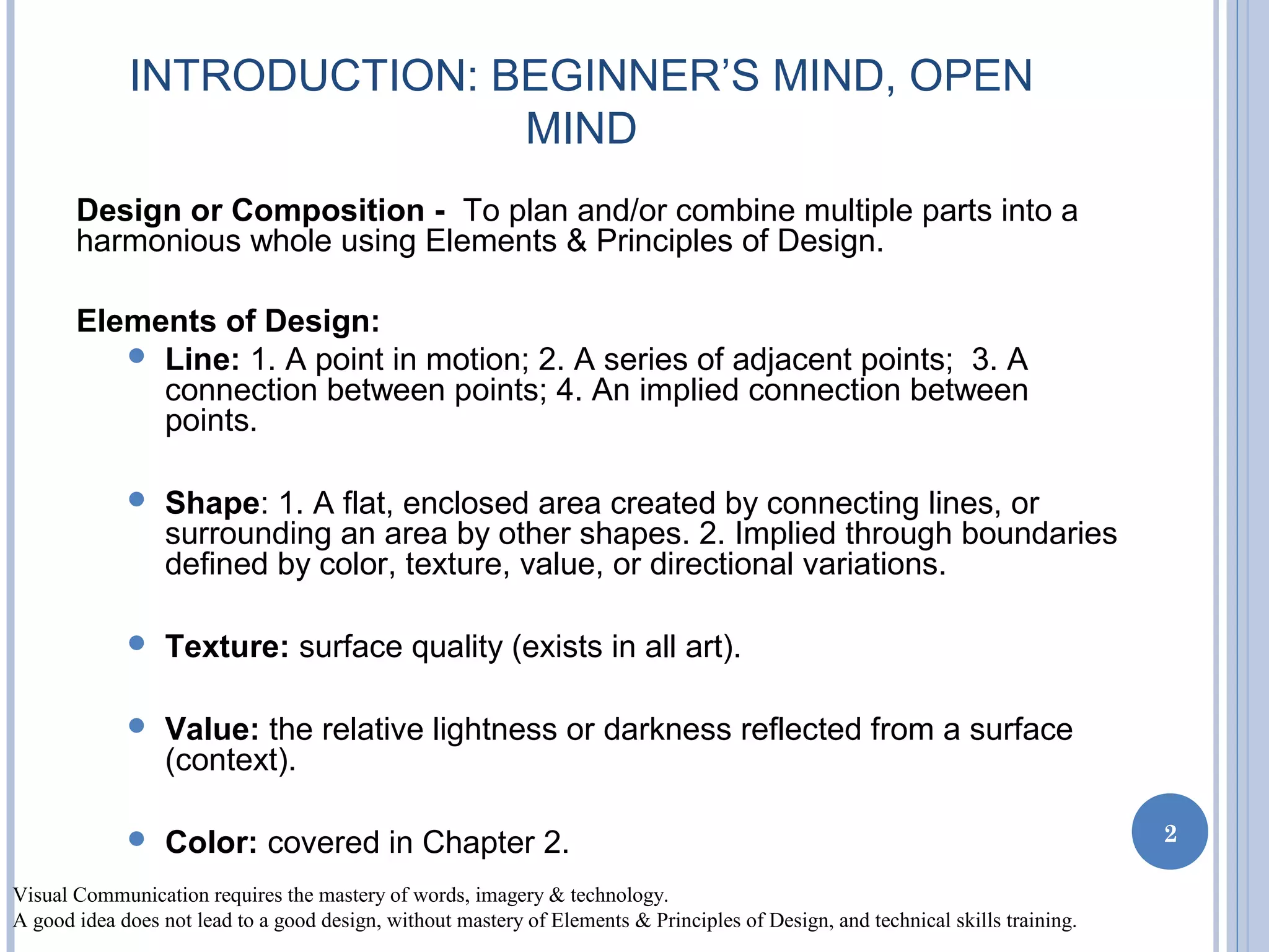 INTRODUCTION: BEGINNER’S MIND, OPEN
MIND
Design or Composition - To plan and/or combine multiple parts into a
harmonious whole using Elements & Principles of Design.
Elements of Design:
 Line: 1. A point in motion; 2. A series of adjacent points; 3. A
connection between points; 4. An implied connection between
points.
 Shape: 1. A flat, enclosed area created by connecting lines, or
surrounding an area by other shapes. 2. Implied through boundaries
defined by color, texture, value, or directional variations.
 Texture: surface quality (exists in all art).
 Value: the relative lightness or darkness reflected from a surface
(context).
 Color: covered in Chapter 2.
Visual Communication requires the mastery of words, imagery & technology.
A good idea does not lead to a good design, without mastery of Elements & Principles of Design, and technical skills training.
2
 
