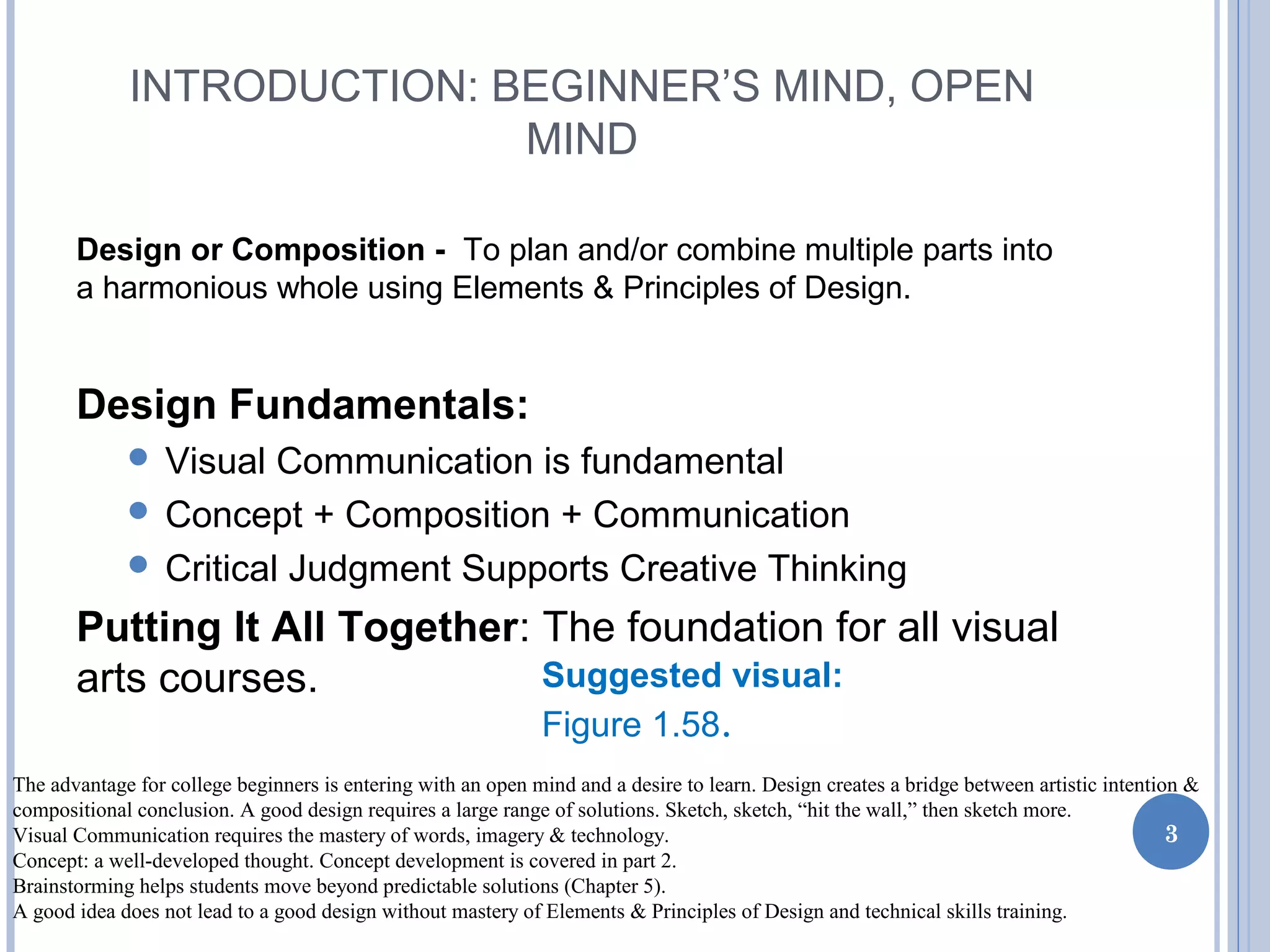 INTRODUCTION: BEGINNER’S MIND, OPEN
MIND
Design or Composition - To plan and/or combine multiple parts into
a harmonious whole using Elements & Principles of Design.
Design Fundamentals:
 Visual Communication is fundamental
 Concept + Composition + Communication
 Critical Judgment Supports Creative Thinking
Putting It All Together: The foundation for all visual
arts courses.
3
Suggested visual:
Figure 1.58.
The advantage for college beginners is entering with an open mind and a desire to learn. Design creates a bridge between artistic intention &
compositional conclusion. A good design requires a large range of solutions. Sketch, sketch, “hit the wall,” then sketch more.
Visual Communication requires the mastery of words, imagery & technology.
Concept: a well-developed thought. Concept development is covered in part 2.
Brainstorming helps students move beyond predictable solutions (Chapter 5).
A good idea does not lead to a good design without mastery of Elements & Principles of Design and technical skills training.
 