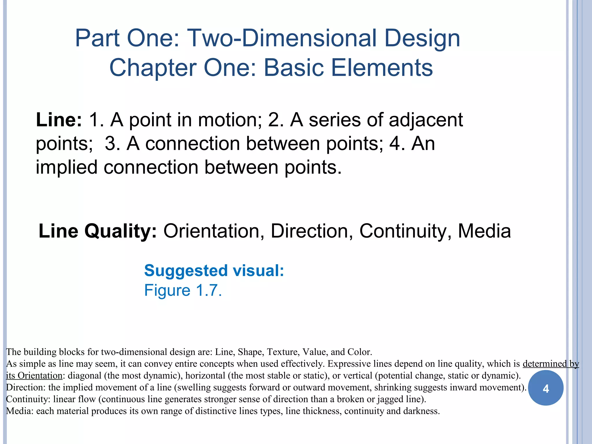 Part One: Two-Dimensional Design
Chapter One: Basic Elements
Line: 1. A point in motion; 2. A series of adjacent
points; 3. A connection between points; 4. An
implied connection between points.
4
Line Quality: Orientation, Direction, Continuity, Media
Suggested visual:
Figure 1.7.
The building blocks for two-dimensional design are: Line, Shape, Texture, Value, and Color.
As simple as line may seem, it can convey entire concepts when used effectively. Expressive lines depend on line quality, which is determined by
its Orientation: diagonal (the most dynamic), horizontal (the most stable or static), or vertical (potential change, static or dynamic).
Direction: the implied movement of a line (swelling suggests forward or outward movement, shrinking suggests inward movement).
Continuity: linear flow (continuous line generates stronger sense of direction than a broken or jagged line).
Media: each material produces its own range of distinctive lines types, line thickness, continuity and darkness.
 