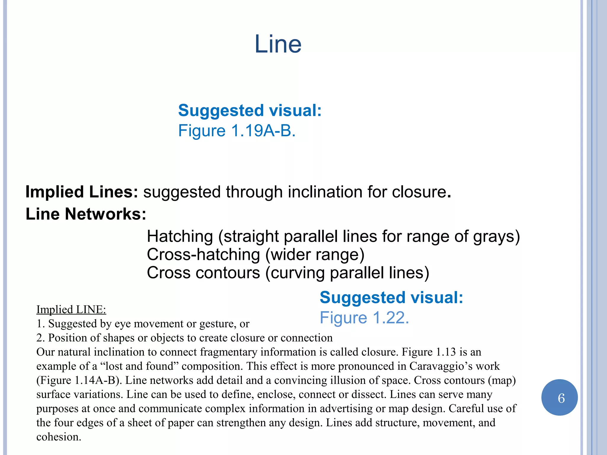 Implied Lines: suggested through inclination for closure.
Line Networks:
Hatching (straight parallel lines for range of grays)
Cross-hatching (wider range)
Cross contours (curving parallel lines)
Suggested visual:
Figure 1.19A-B.
Suggested visual:
Figure 1.22.
e
6
Line
Implied LINE:
1. Suggested by eye movement or gesture, or
2. Position of shapes or objects to create closure or connection
Our natural inclination to connect fragmentary information is called closure. Figure 1.13 is an
example of a “lost and found” composition. This effect is more pronounced in Caravaggio’s work
(Figure 1.14A-B). Line networks add detail and a convincing illusion of space. Cross contours (map)
surface variations. Line can be used to define, enclose, connect or dissect. Lines can serve many
purposes at once and communicate complex information in advertising or map design. Careful use of
the four edges of a sheet of paper can strengthen any design. Lines add structure, movement, and
cohesion.
 
