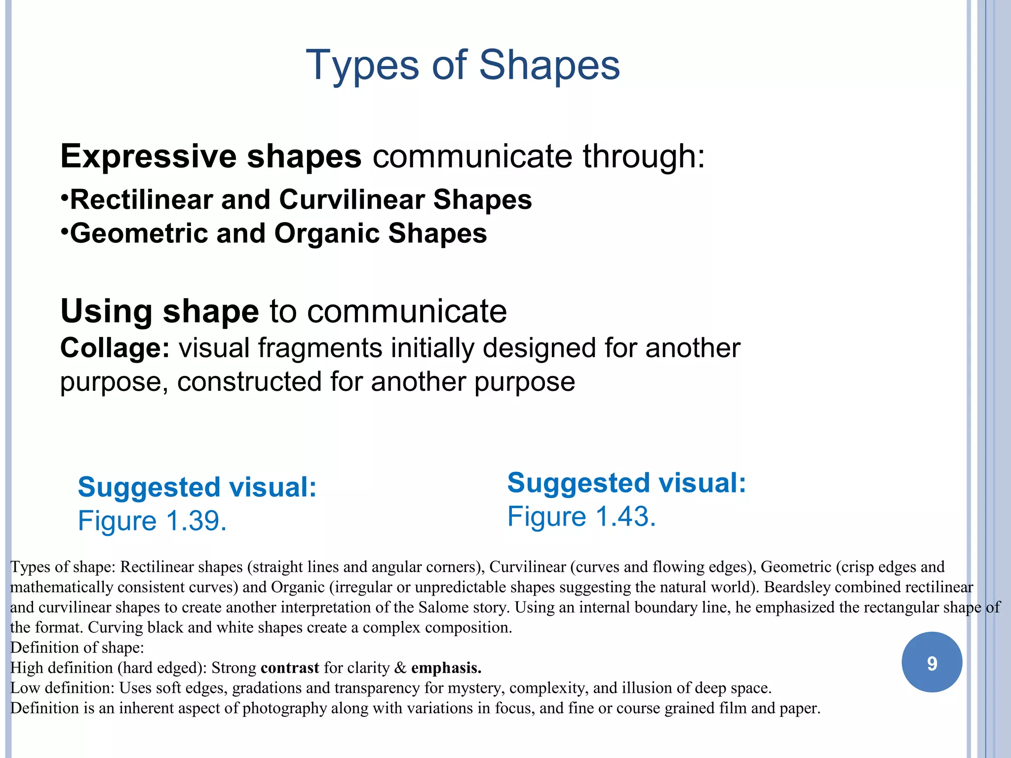 Types of Shapes
9
Expressive shapes communicate through:
•Rectilinear and Curvilinear Shapes
•Geometric and Organic Shapes
Using shape to communicate
Collage: visual fragments initially designed for another
purpose, constructed for another purpose
Suggested visual:
Figure 1.39.
Suggested visual:
Figure 1.43.
Types of shape: Rectilinear shapes (straight lines and angular corners), Curvilinear (curves and flowing edges), Geometric (crisp edges and
mathematically consistent curves) and Organic (irregular or unpredictable shapes suggesting the natural world). Beardsley combined rectilinear
and curvilinear shapes to create another interpretation of the Salome story. Using an internal boundary line, he emphasized the rectangular shape of
the format. Curving black and white shapes create a complex composition.
Definition of shape:
High definition (hard edged): Strong contrast for clarity & emphasis.
Low definition: Uses soft edges, gradations and transparency for mystery, complexity, and illusion of deep space.
Definition is an inherent aspect of photography along with variations in focus, and fine or course grained film and paper.
 