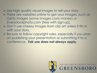  Use high quality visual images to tell your story.
 There are websites online to get your images, such as
Getty Images (some images costs money) or
Everystockphoto.com (free with sign up).
 Don’t use cheesy images from clip art unless it fits in
with your story.
 Be sure to follow copyright rules, especially if you plan
on publishing your presentation or submitting it to a
conference. Fair use does not always apply.
 