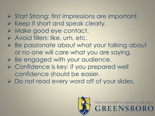  Start Strong: first impressions are important.
 Keep it short and speak clearly.
 Make good eye contact.
 Avoid fillers: like, um, etc.
 Be passionate about what your talking about
or no one will care what you are saying.
 Be engaged with your audience.
 Confidence is key: if you prepared well
confidence should be easier.
 Do not read every word off of your slides.
 