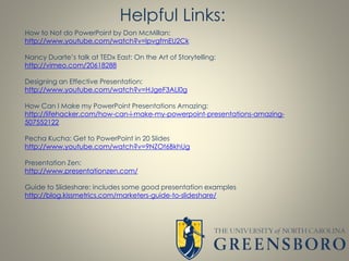 How to Not do PowerPoint by Don McMillan:
http://www.youtube.com/watch?v=lpvgfmEU2Ck
Nancy Duarte’s talk at TEDx East: On the Art of Storytelling:
http://vimeo.com/20618288
Designing an Effective Presentation:
http://www.youtube.com/watch?v=HJgeF3ALl0g
How Can I Make my PowerPoint Presentations Amazing:
http://lifehacker.com/how-can-i-make-my-powerpoint-presentations-amazing-
507552122
Pecha Kucha: Get to PowerPoint in 20 Slides
http://www.youtube.com/watch?v=9NZOt6BkhUg
Presentation Zen:
http://www.presentationzen.com/
Guide to Slideshare: includes some good presentation examples
http://blog.kissmetrics.com/marketers-guide-to-slideshare/
Helpful Links:
 