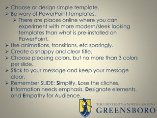  Choose or design simple template.
 Be wary of PowerPoint templates.
 There are places online where you can
experiment with more modern/sleek looking
templates than what is pre-installed on
PowerPoint.
 Use animations, transitions, etc sparingly.
 Create a snappy and clear title.
 Choose pleasing colors, but no more than 3 colors
per slide.
 Stick to your message and keep your message
clear.
 Remember SLIDE: Simplify, Lose the cliches,
Information needs emphasis, Designate elements,
and Empathy for Audience.
 