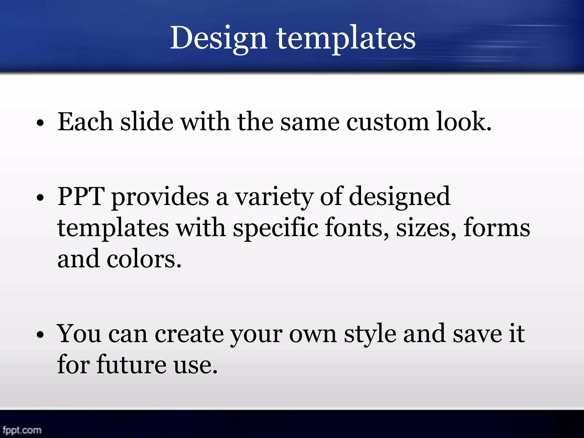Design templates
• Each slide with the same custom look.
• PPT provides a variety of designed
templates with specific fonts, sizes, forms
and colors.
• You can create your own style and save it
for future use.
 
