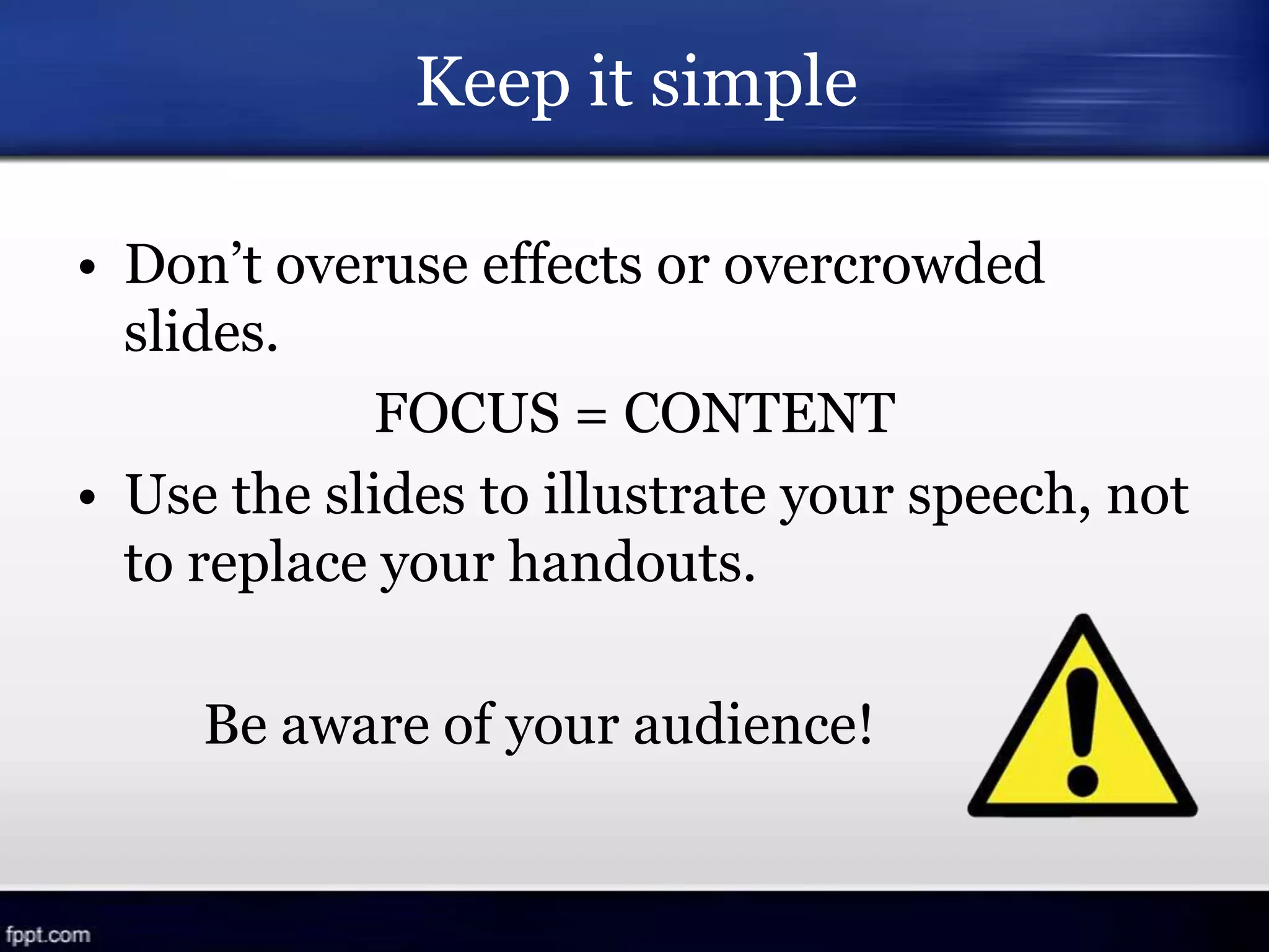 Keep it simple
• Don’t overuse effects or overcrowded
slides.
FOCUS = CONTENT
• Use the slides to illustrate your speech, not
to replace your handouts.
Be aware of your audience!
 