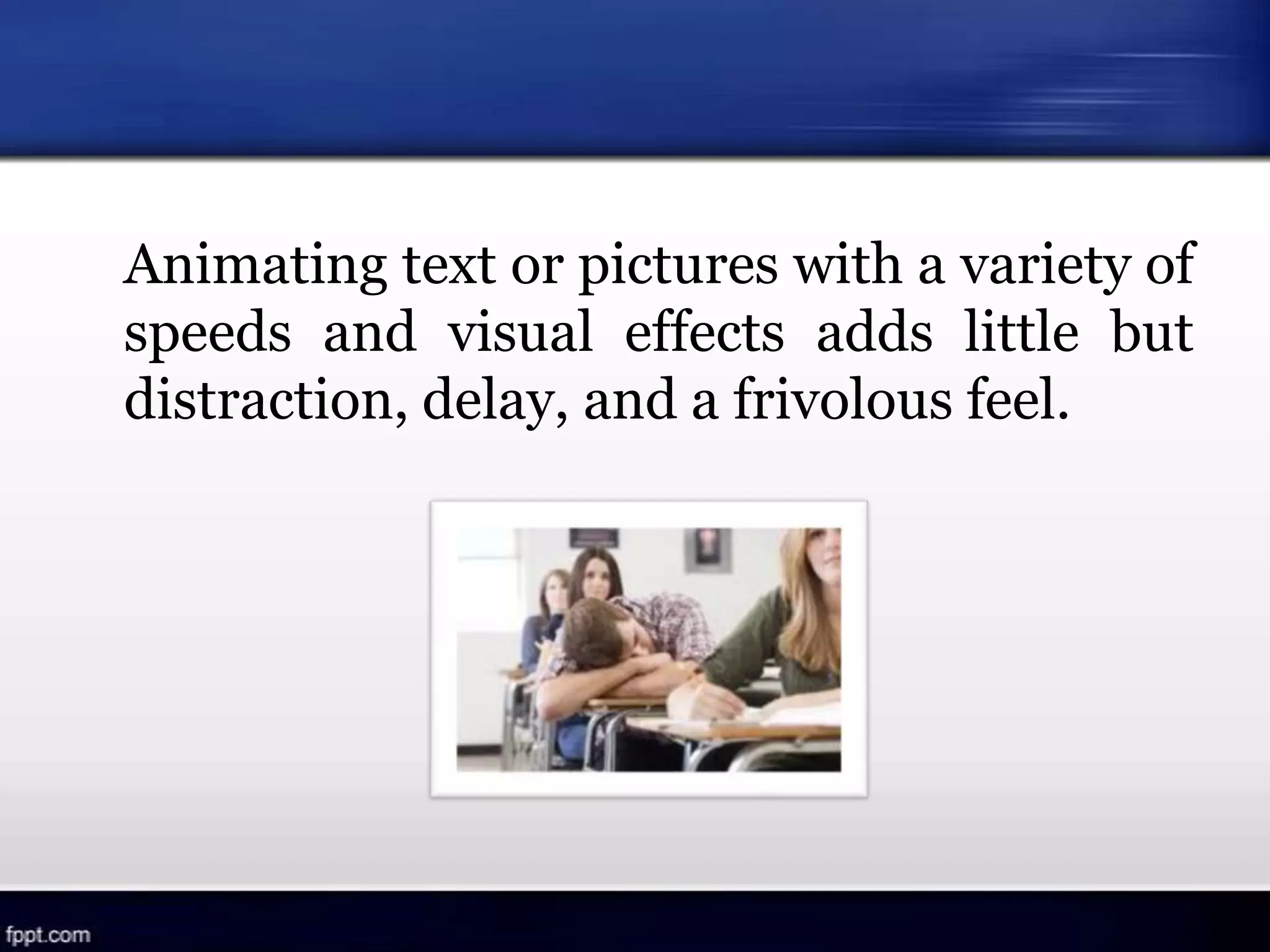 Animating text or pictures with a variety of
speeds and visual effects adds little but
distraction, delay, and a frivolous feel.
 