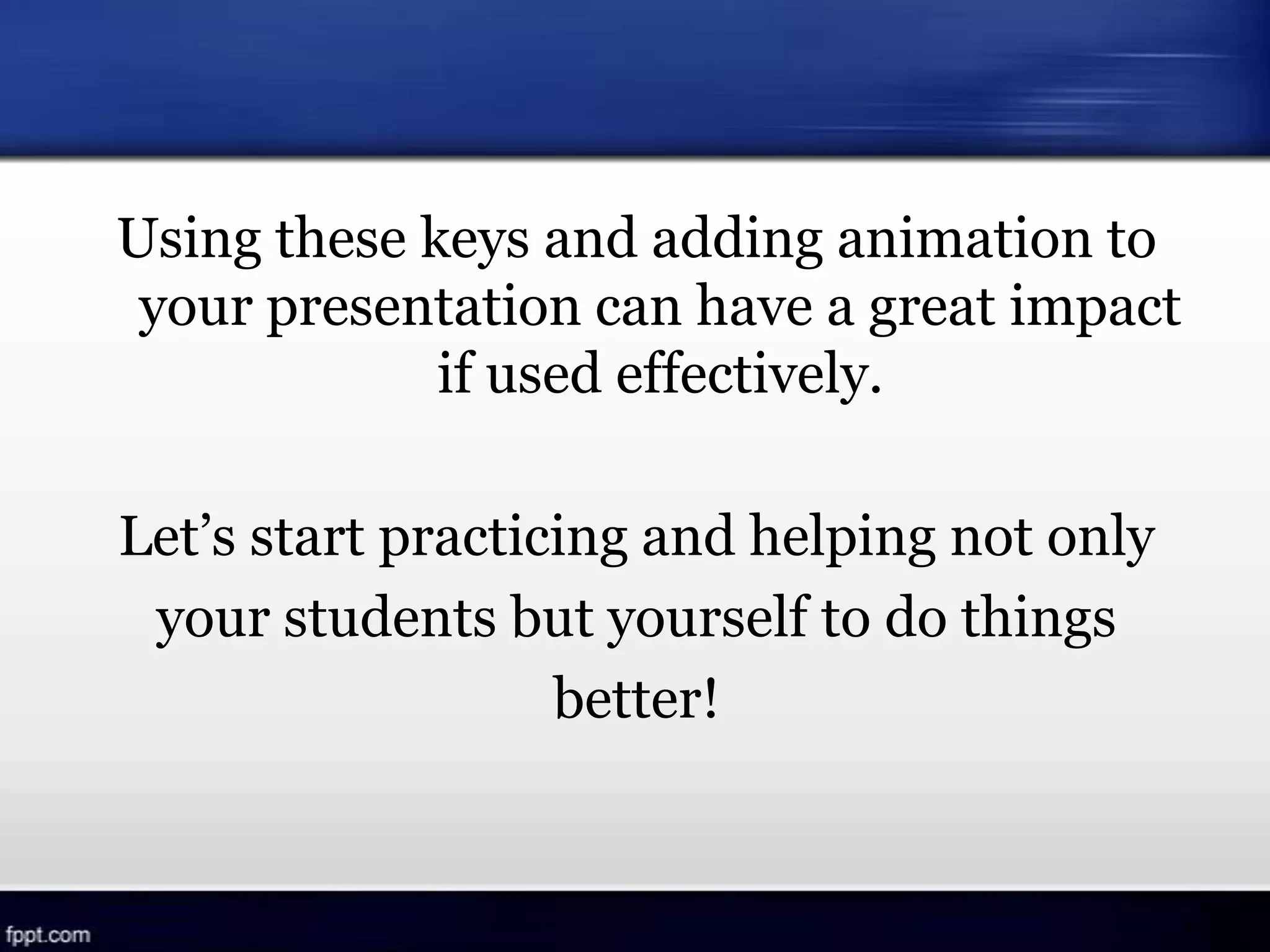 Using these keys and adding animation to
your presentation can have a great impact
if used effectively.
Let’s start practicing and helping not only
your students but yourself to do things
better!
 