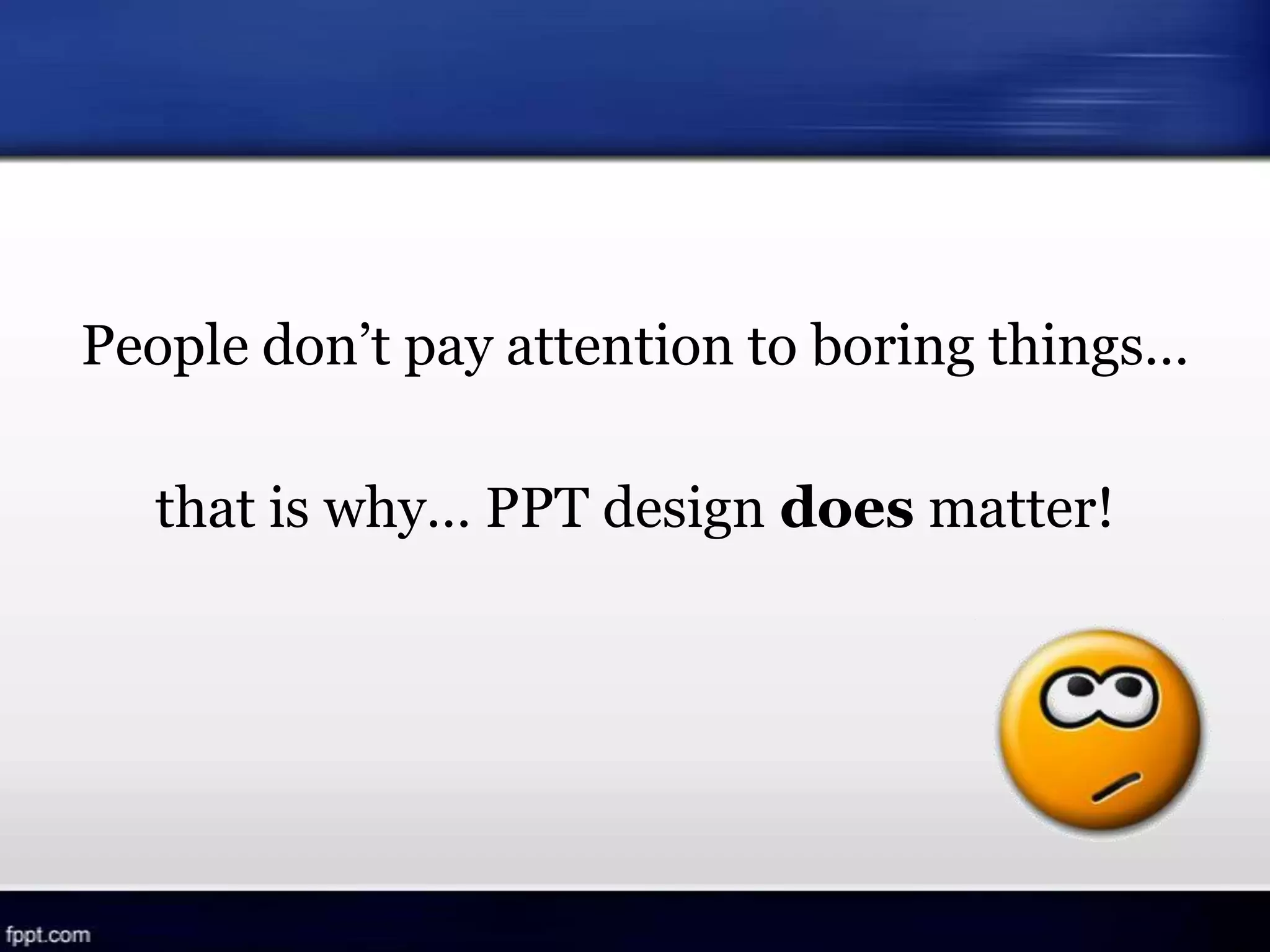 People don’t pay attention to boring things…
that is why… PPT design does matter!
 