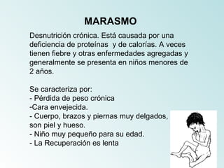 MARASMO
Desnutrición crónica. Está causada por una
deficiencia de proteínas y de calorías. A veces
tienen fiebre y otras enfermedades agregadas y
generalmente se presenta en niños menores de
2 años.

Se caracteriza por:
- Pérdida de peso crónica
-Cara envejecida.
- Cuerpo, brazos y piernas muy delgados,
son piel y hueso.
- Niño muy pequeño para su edad.
- La Recuperación es lenta
 
