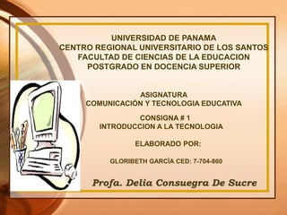 UNIVERSIDAD DE PANAMA
CENTRO REGIONAL UNIVERSITARIO DE LOS SANTOS
FACULTAD DE CIENCIAS DE LA EDUCACION
POSTGRADO EN DOCENCIA SUPERIOR
ASIGNATURA
COMUNICACIÓN Y TECNOLOGIA EDUCATIVA
CONSIGNA # 1
INTRODUCCION A LA TECNOLOGIA
ELABORADO POR:
GLORIBETH GARCÌA CED: 7-704-860
Profa. Delia Consuegra De Sucre
 