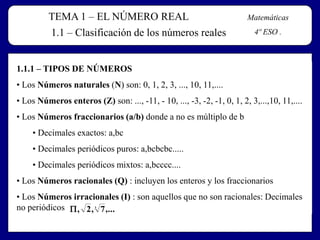 TEMA 1 – EL NÚMERO REAL
1.1 – Clasificación de los números reales

Matemáticas

4º ESO .

1.1.1 – TIPOS DE NÚMEROS

• Los Números naturales (N) son: 0, 1, 2, 3, ..., 10, 11,....
• Los Números enteros (Z) son: ..., -11, - 10, ..., -3, -2, -1, 0, 1, 2, 3,...,10, 11,....
• Los Números fraccionarios (a/b) donde a no es múltiplo de b
• Decimales exactos: a,bc
• Decimales periódicos puros: a,bcbcbc.....
• Decimales periódicos mixtos: a,bcccc....
• Los Números racionales (Q) : incluyen los enteros y los fraccionarios

• Los Números irracionales (I) : son aquellos que no son racionales: Decimales
no periódicos  , 2 , 7 ,...
3

 