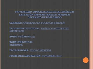 UNIVERSIDAD ESPECIALIZADA DE LAS AMÉRICAS
EXTENSIÓN UNIVERSITARIA EN VERAGUAS
DECANATO DE POSTGRADO
CARRERA: POSTGRADO EN DOCENCIA SUPERIOR
PROGRAMA DE ESTUDIO: TORÍAS COGNITIVAS DEL
APRENDIZAJE
HORAS TEÓRICAS: 48
HORAS PRÁCTICAS:
CRÉDITOS:
FACILITADORA: NILDA CASTAÑEDA
FECHA DE ELABORACIÓN: NOVIEMBRE, 2017
 